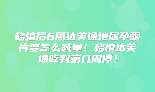 移植后6周达芙通地屈孕酮片要怎么减量！移植达芙通吃到第几周停！
