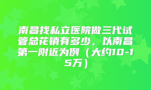 南昌找私立医院做三代试管总花销有多少，以南昌第一附近为例（大约10-15万）