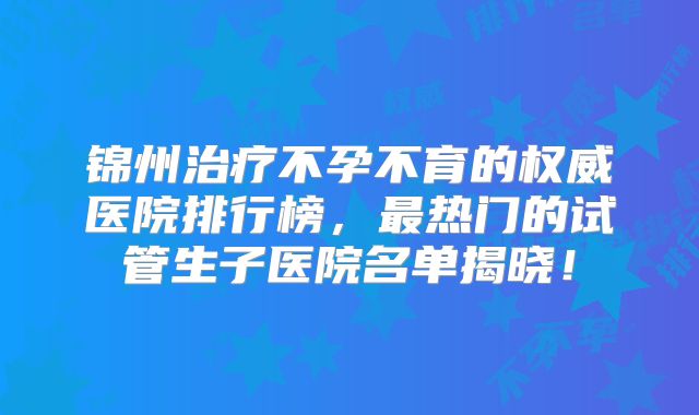 锦州治疗不孕不育的权威医院排行榜，最热门的试管生子医院名单揭晓！