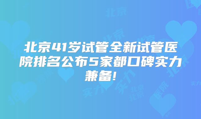 北京41岁试管全新试管医院排名公布5家都口碑实力兼备!