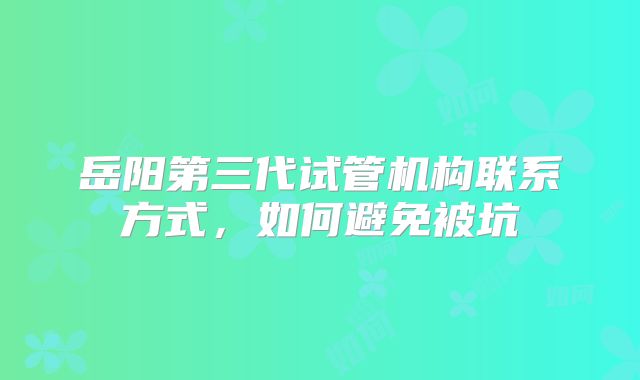 岳阳第三代试管机构联系方式，如何避免被坑