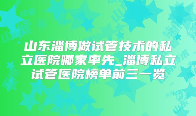 山东淄博做试管技术的私立医院哪家率先_淄博私立试管医院榜单前三一览