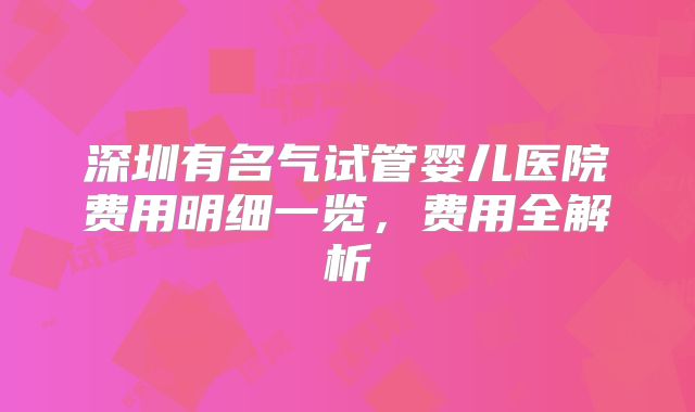 深圳有名气试管婴儿医院费用明细一览,费用全解析
