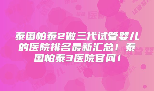 泰国帕泰2做三代试管婴儿的医院排名最新汇总！泰国帕泰3医院官网！