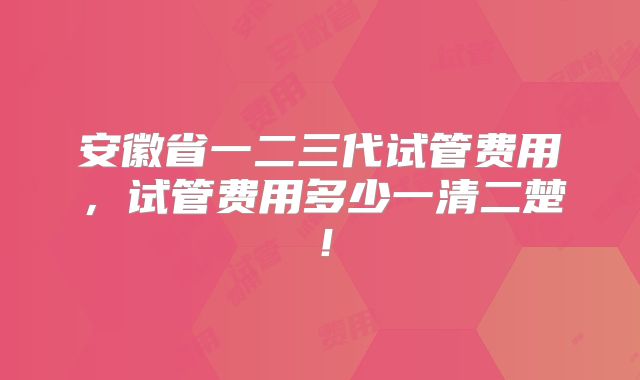 安徽省一二三代试管费用，试管费用多少一清二楚！