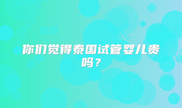 你们觉得泰国试管婴儿贵吗?