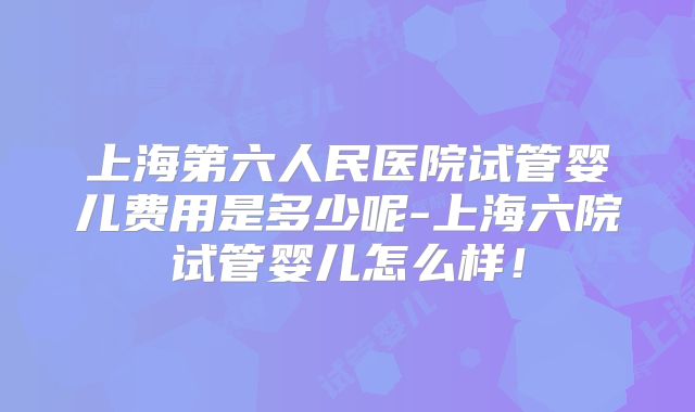 上海第六人民医院试管婴儿费用是多少呢-上海六院试管婴儿怎么样！