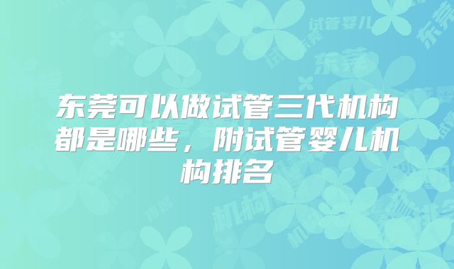 东莞可以做试管三代机构都是哪些，附试管婴儿机构排名