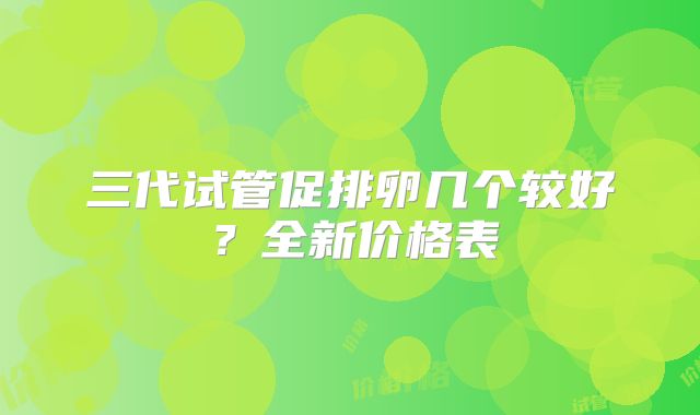 三代试管促排卵几个较好？全新价格表
