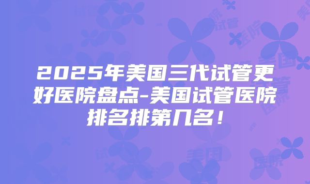 2025年美国三代试管更好医院盘点-美国试管医院排名排第几名！