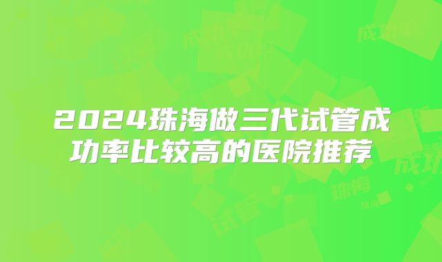 2024珠海做三代试管成功率比较高的医院推荐