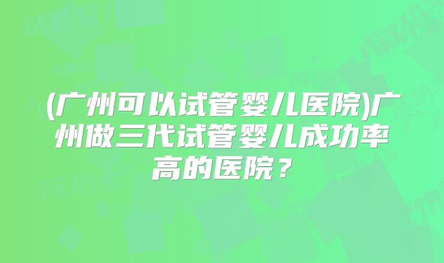 (广州可以试管婴儿医院)广州做三代试管婴儿成功率高的医院？