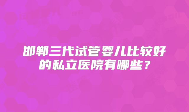 邯郸三代试管婴儿比较好的私立医院有哪些？