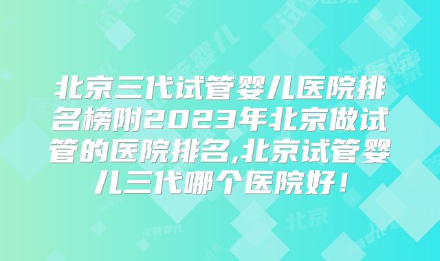 北京三代试管婴儿医院排名榜附2023年北京做试管的医院排名,北京试管婴儿三代哪个医院好!