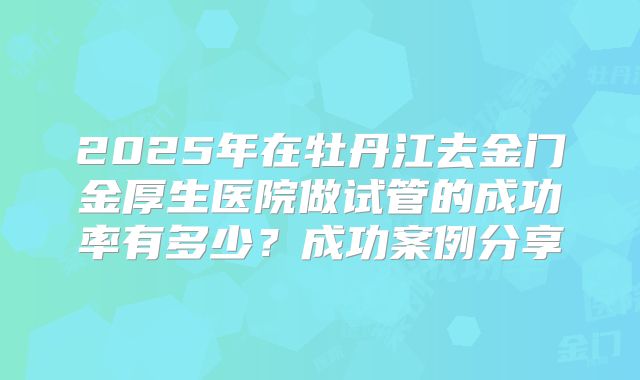 2025年在牡丹江去金门金厚生医院做试管的成功率有多少?成功案例分享