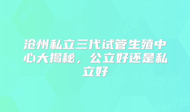 沧州私立三代试管生殖中心大揭秘，公立好还是私立好