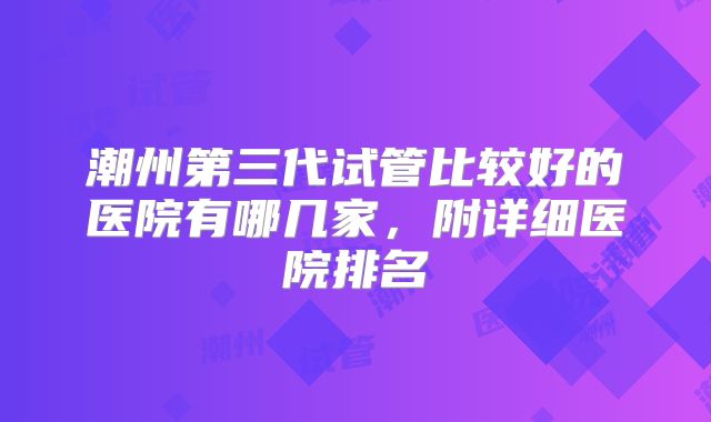 潮州第三代试管比较好的医院有哪几家，附详细医院排名