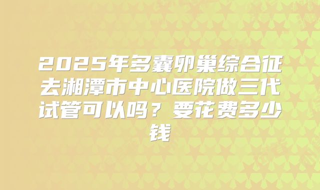 2025年多囊卵巢综合征去湘潭市中心医院做三代试管可以吗?要花费多少钱