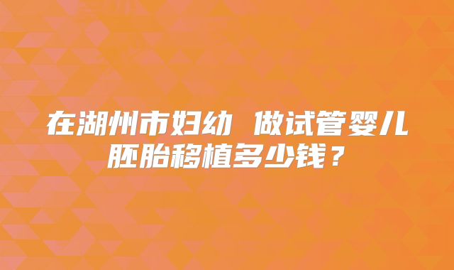 在湖州市妇幼 做试管婴儿胚胎移植多少钱?