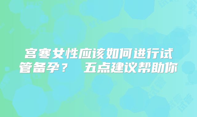 宫寒女性应该如何进行试管备孕？ 五点建议帮助你
