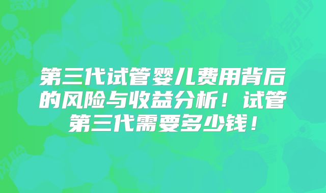 第三代试管婴儿费用背后的风险与收益分析！试管第三代需要多少钱！