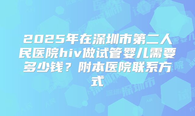 2025年在深圳市第二人民医院hiv做试管婴儿需要多少钱?附本医院联系方式