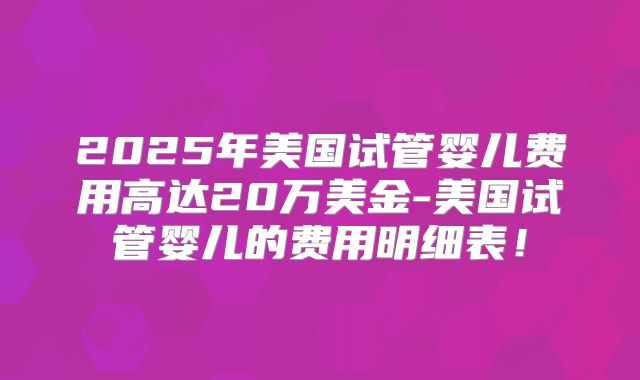 2025年美国试管婴儿费用高达20万美金-美国试管婴儿的费用明细表！