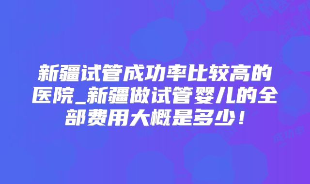 新疆试管成功率比较高的医院_新疆做试管婴儿的全部费用大概是多少！