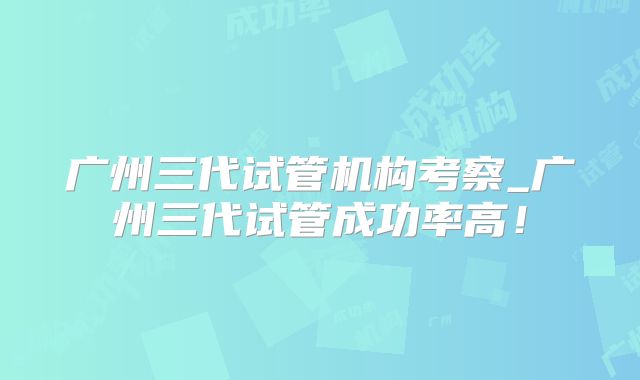 广州三代试管机构考察_广州三代试管成功率高！