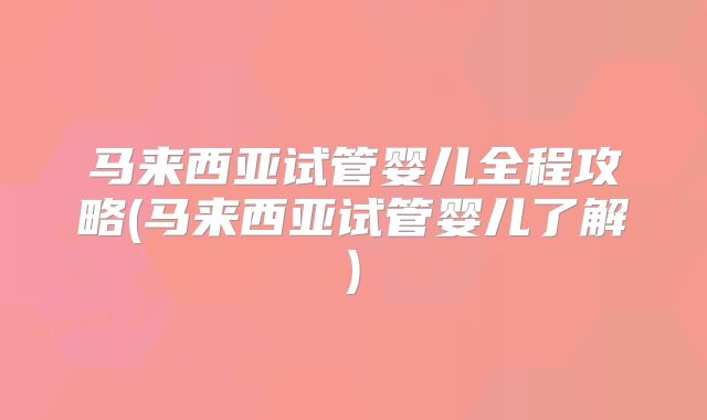 马来西亚试管婴儿全程攻略(马来西亚试管婴儿了解)