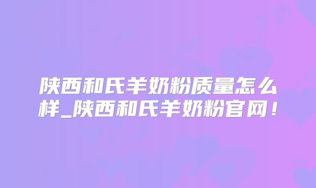 陕西和氏羊奶粉质量怎么样_陕西和氏羊奶粉官网!