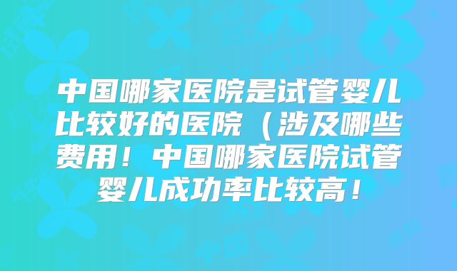 中国哪家医院是试管婴儿比较好的医院（涉及哪些费用！中国哪家医院试管婴儿成功率比较高！