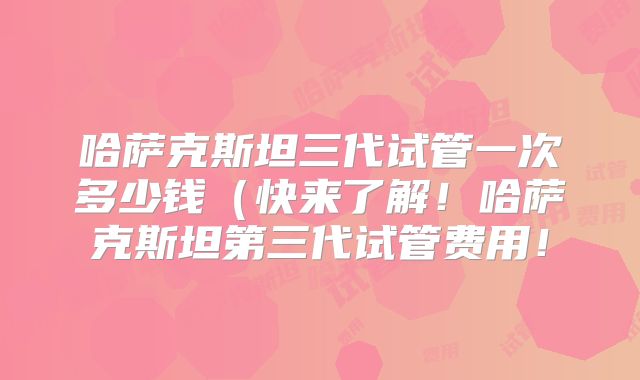 哈萨克斯坦三代试管一次多少钱（快来了解！哈萨克斯坦第三代试管费用！