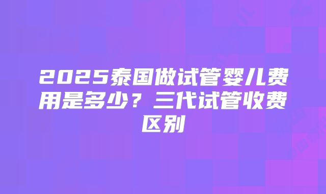 2025泰国做试管婴儿费用是多少？三代试管收费区别