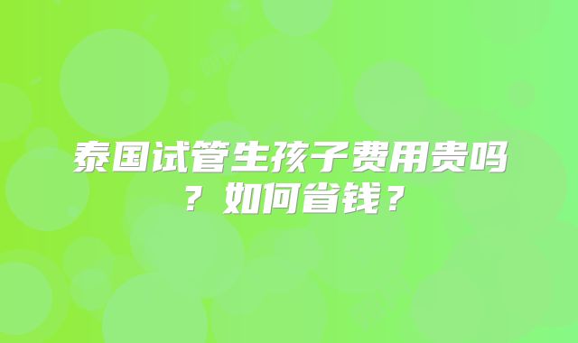 泰国试管生孩子费用贵吗?如何省钱?