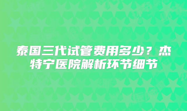 泰国三代试管费用多少？杰特宁医院解析环节细节