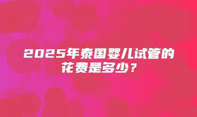 2025年泰国婴儿试管的花费是多少?
