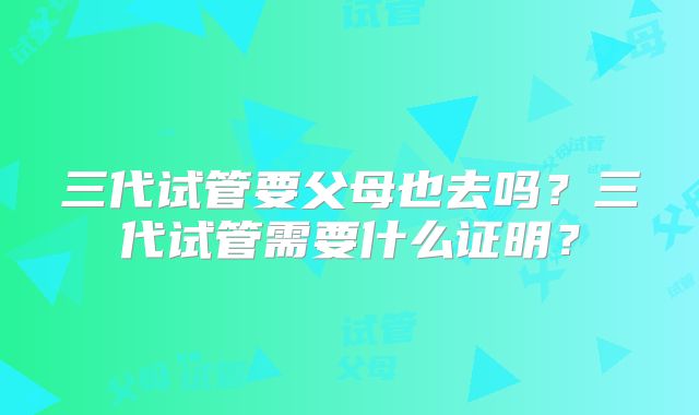 三代试管要父母也去吗？三代试管需要什么证明？
