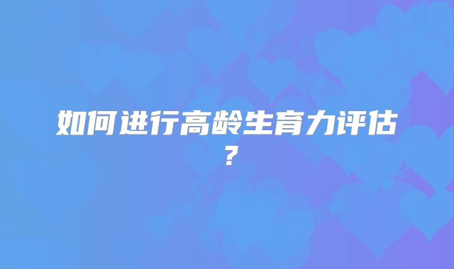 如何进行高龄生育力评估?