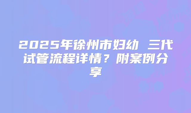 2025年徐州市妇幼 三代试管流程详情？附案例分享