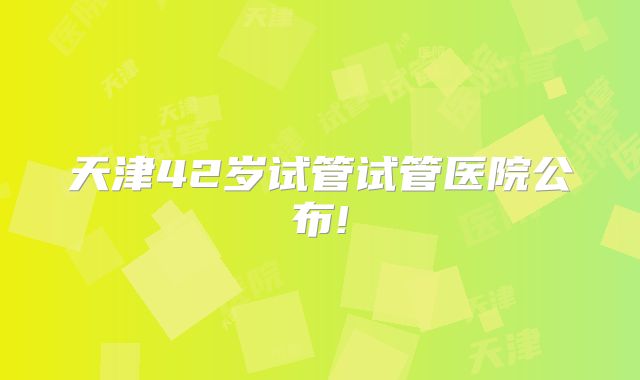 天津42岁试管试管医院公布!