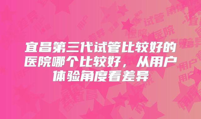 宜昌第三代试管比较好的医院哪个比较好，从用户体验角度看差异