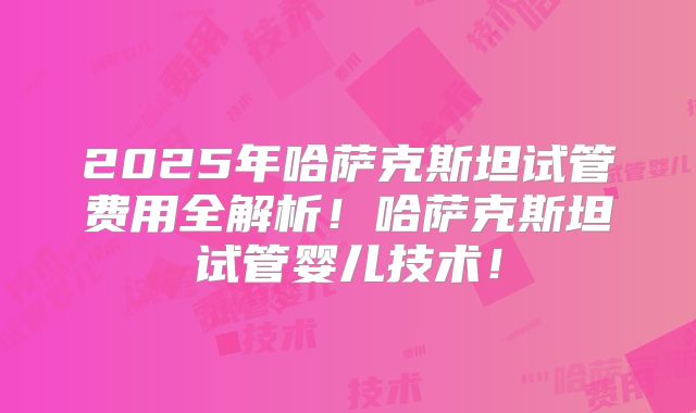 2025年哈萨克斯坦试管费用全解析！哈萨克斯坦试管婴儿技术！