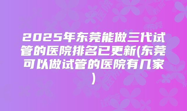 2025年东莞能做三代试管的医院排名已更新(东莞可以做试管的医院有几家)