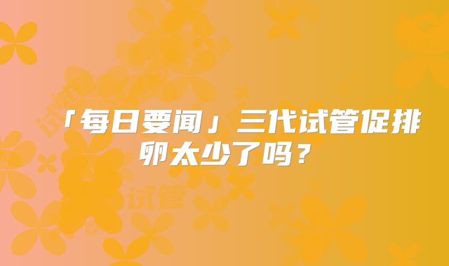 「每日要闻」三代试管促排卵太少了吗？