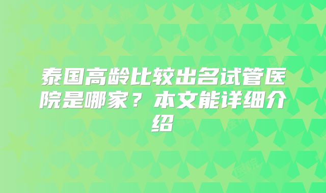 泰国高龄比较出名试管医院是哪家？本文能详细介绍