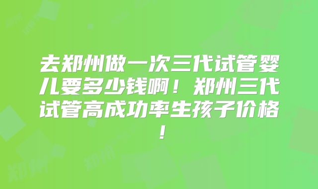 去郑州做一次三代试管婴儿要多少钱啊！郑州三代试管高成功率生孩子价格！