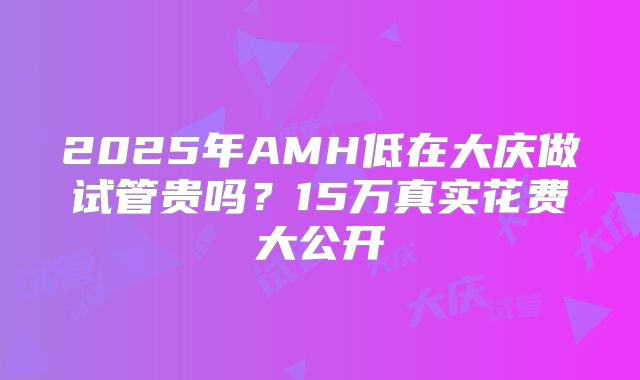 2025年AMH低在大庆做试管贵吗？15万真实花费大公开
