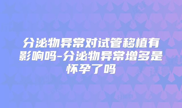 分泌物异常对试管移植有影响吗-分泌物异常增多是怀孕了吗