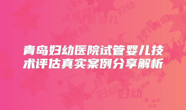 青岛妇幼医院试管婴儿技术评估真实案例分享解析